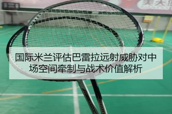 国际米兰评估巴雷拉远射威胁对中场空间牵制与战术价值解析