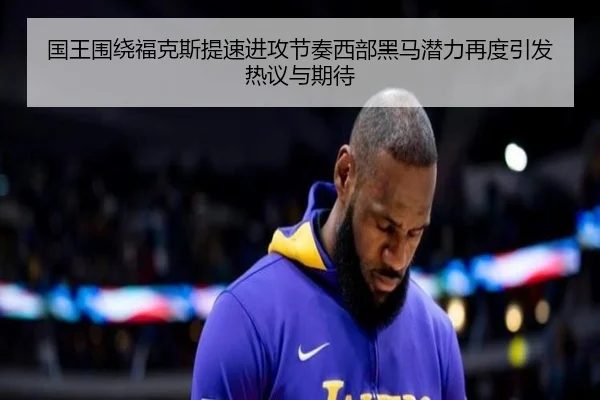 国王围绕福克斯提速进攻节奏西部黑马潜力再度引发热议与期待